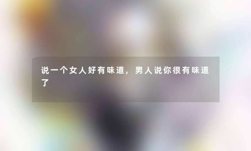 说一个女人好有味道,男人说你很有味道了 说一个女人好有味道,男人说你很有味道了