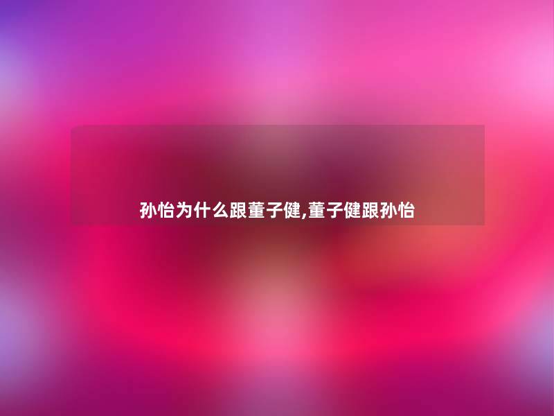 孙怡为什么跟董子健,董子健跟孙怡 孙怡为什么跟董子健,董子健跟孙怡