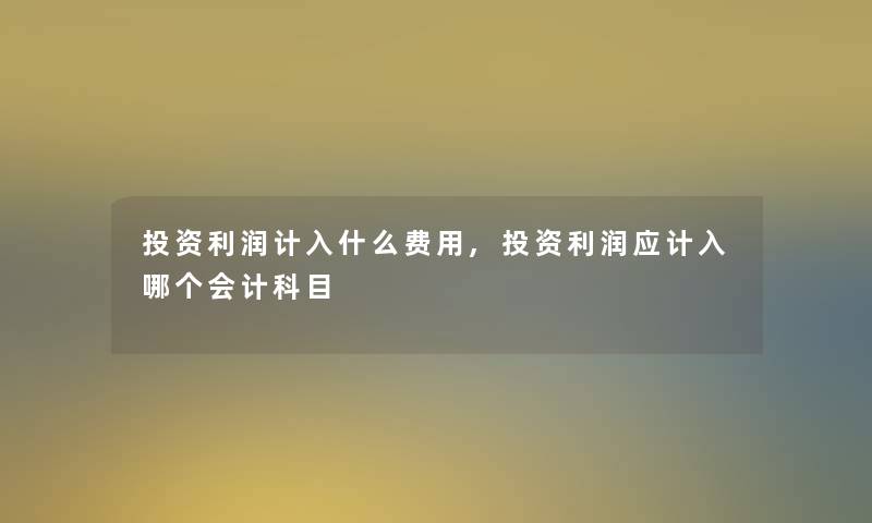 投资利润计入什么费用,投资利润应计入哪个会计科目 投资利润计入什么费用,投资利润应计入哪个会计科目