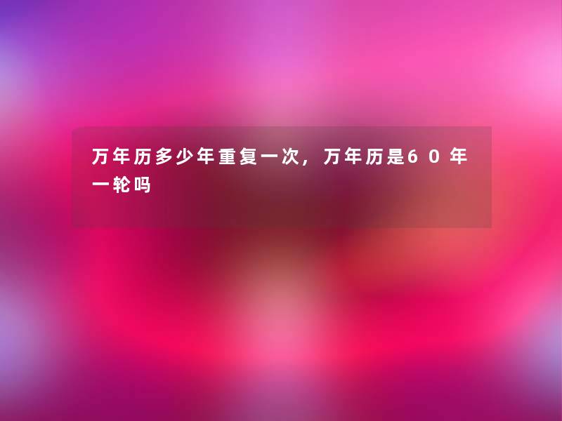 万年历多少年重复一次,万年历是60年一轮吗 万年历多少年重复一次,万年历是60年一轮吗