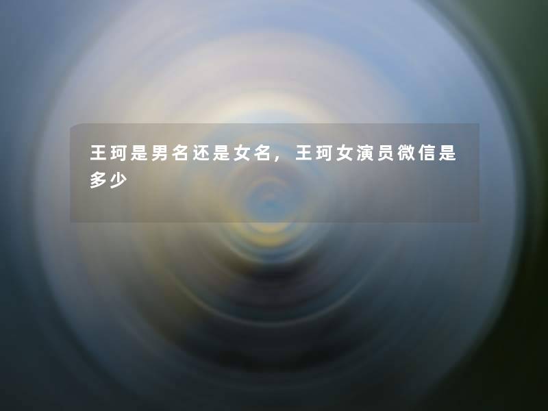 王珂是男名还是女名,王珂女演员微信是多少 王珂是男名还是女名,王珂女演员微信是多少