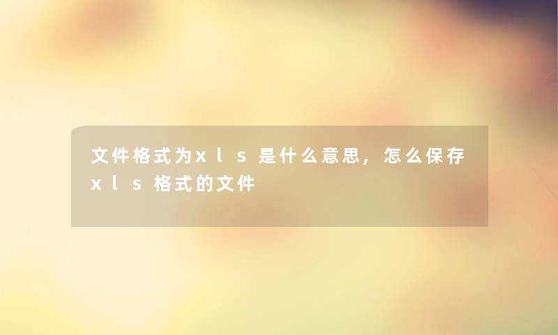 文件格式为xls是什么意思,怎么保存xls格式的文件 文件格式为xls是什么意思,怎么保存xls格式的文件