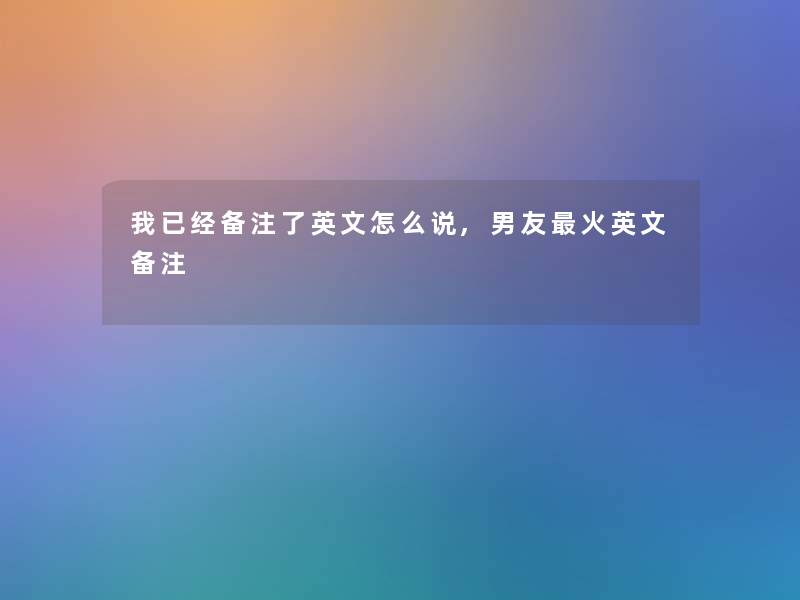 我已经备注了英文怎么说,男友火英文备注 我已经备注了英文怎么说,男友火英文备注