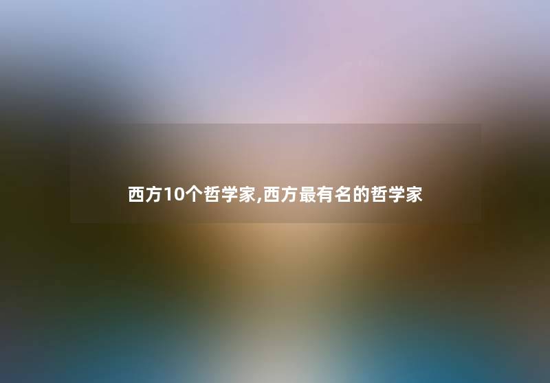 西方10个哲学家,西方有名的哲学家 西方10个哲学家,西方有名的哲学家