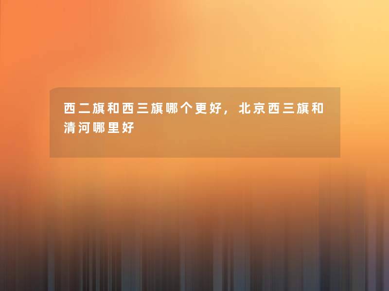 西二旗和西三旗哪个更好,北京西三旗和清河哪里好