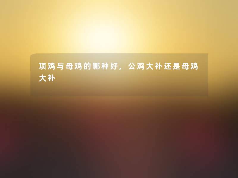 项鸡与母鸡的哪种好,公鸡大补还是母鸡大补