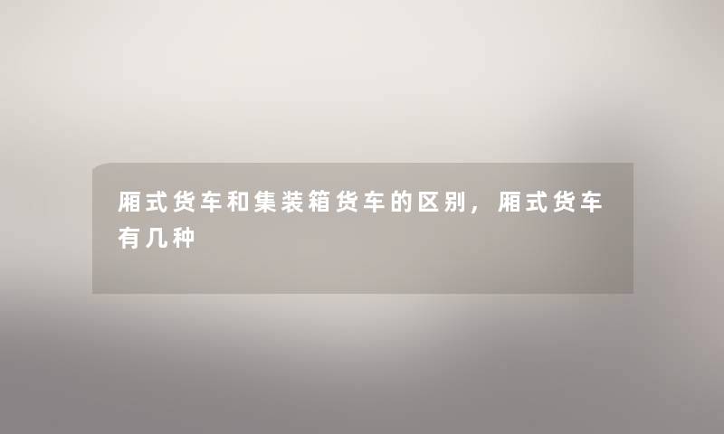 厢式货车和集装箱货车的区别,厢式货车有几种 厢式货车和集装箱货车的区别,厢式货车有几种