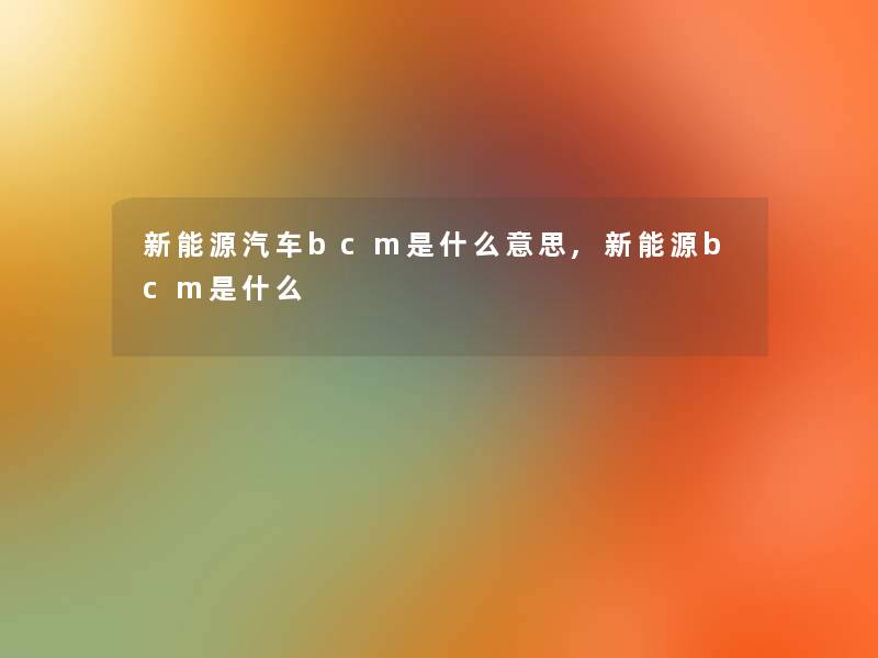 新能源汽车bcm是什么意思,新能源bcm是什么 新能源汽车bcm是什么意思,新能源bcm是什么