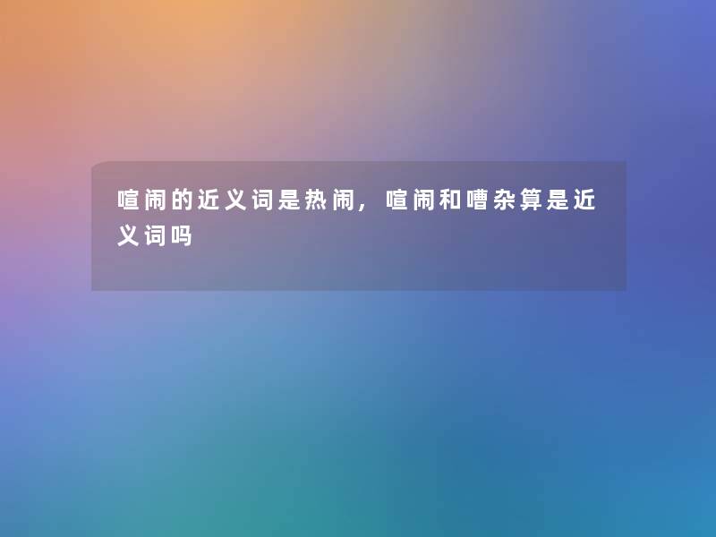 喧闹的近义词是热闹,喧闹和嘈杂算是近义词吗 喧闹的近义词是热闹,喧闹和嘈杂算是近义词吗