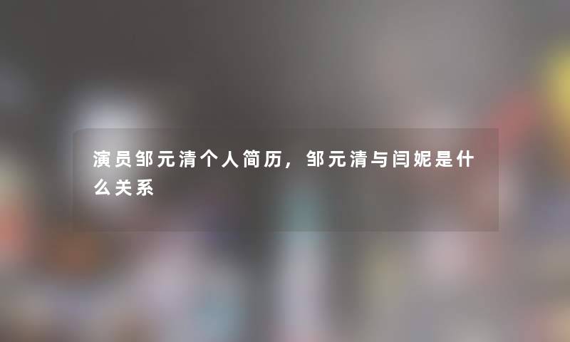演员邹元清个人简历,邹元清与闫妮是什么关系 演员邹元清个人简历,邹元清与闫妮是什么关系