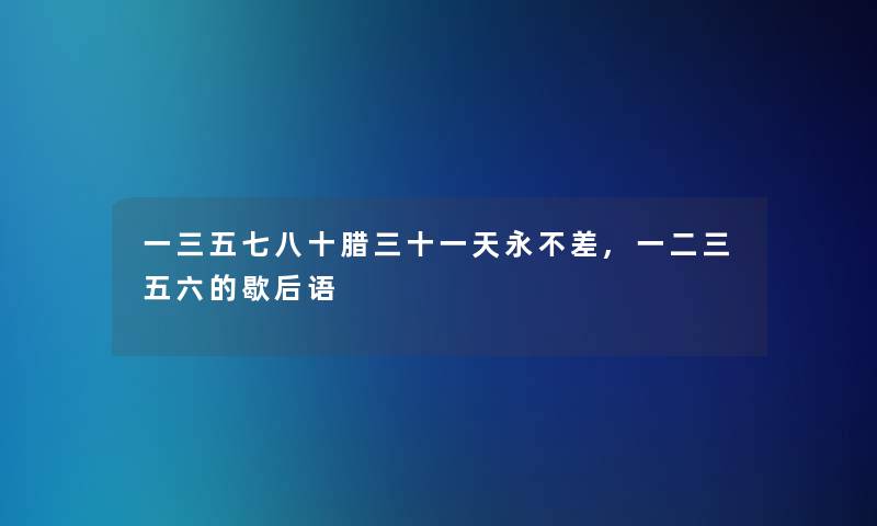 一三五七八十腊三十一天永不差,一二三五六的歇后语 一三五七八十腊三十一天永不差,一二三五六的歇后语