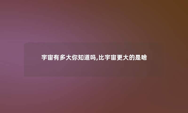 宇宙有多大你知道吗,比宇宙更大的是啥 宇宙有多大你知道吗,比宇宙更大的是啥