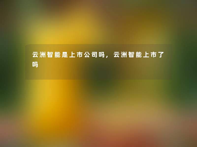 云洲智能是上市公司吗,云洲智能上市了吗 云洲智能是上市公司吗,云洲智能上市了吗