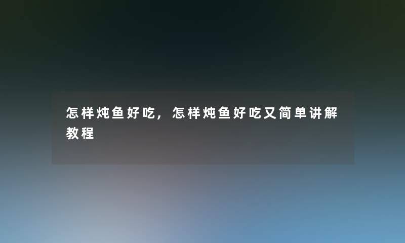 怎样炖鱼好吃,怎样炖鱼好吃又简单讲解教程