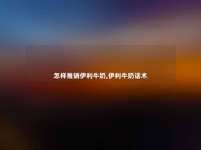 怎样推销伊利牛奶,伊利牛奶话术