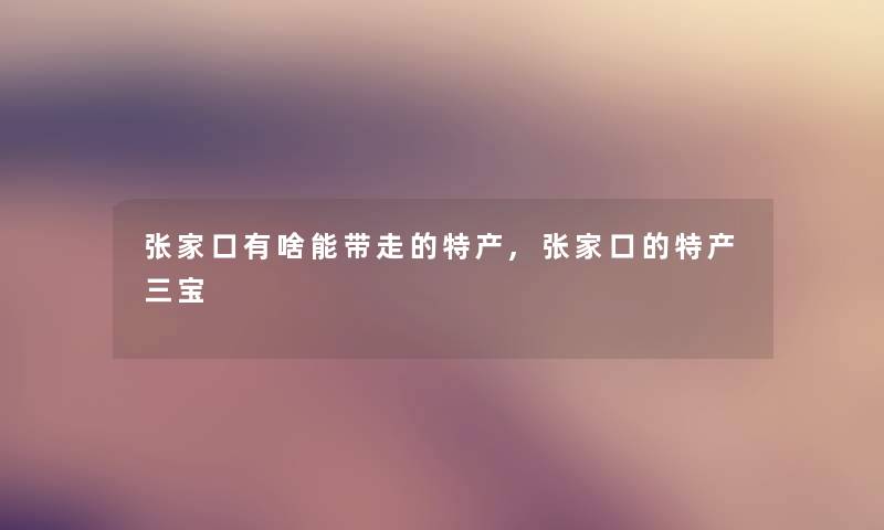 张家口有啥能带走的特产,张家口的特产三宝