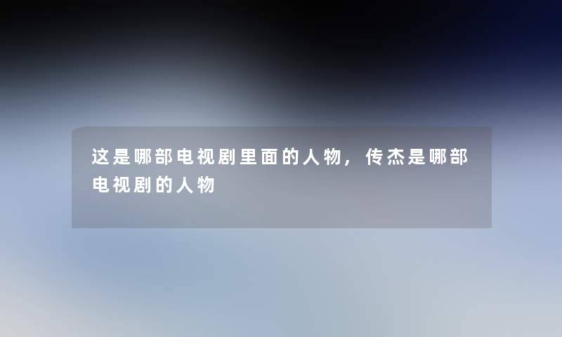 这是哪部电视剧里面的人物,传杰是哪部电视剧的人物