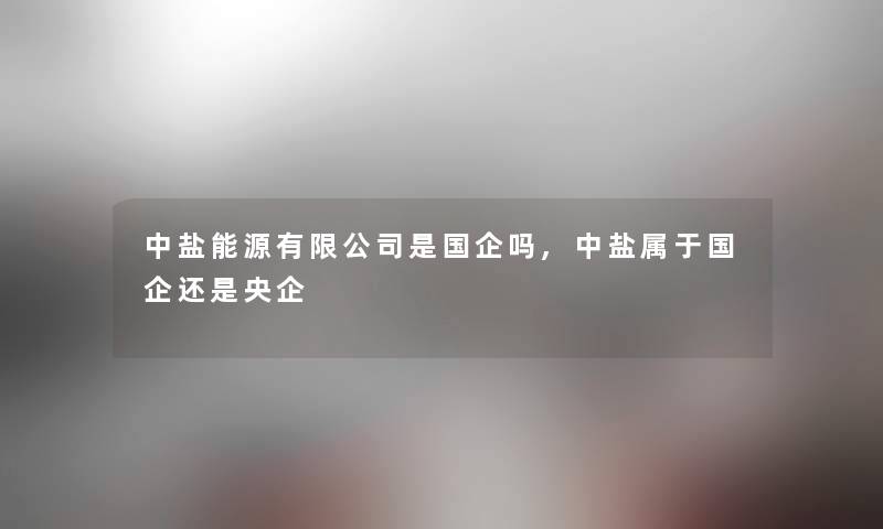 中盐能源有限公司是国企吗,中盐属于国企还是央企 中盐能源有限公司是国企吗,中盐属于国企还是央企