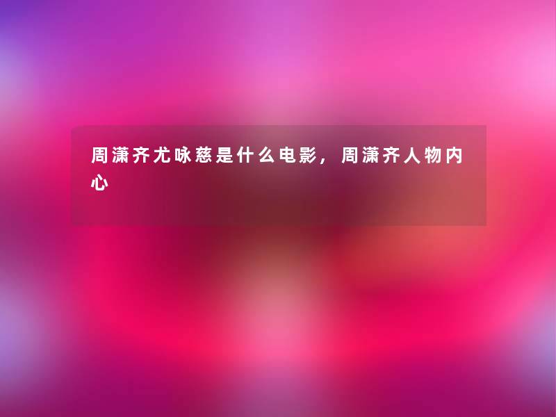 周潇齐尤咏慈是什么电影,周潇齐人物内心 周潇齐尤咏慈是什么电影,周潇齐人物内心