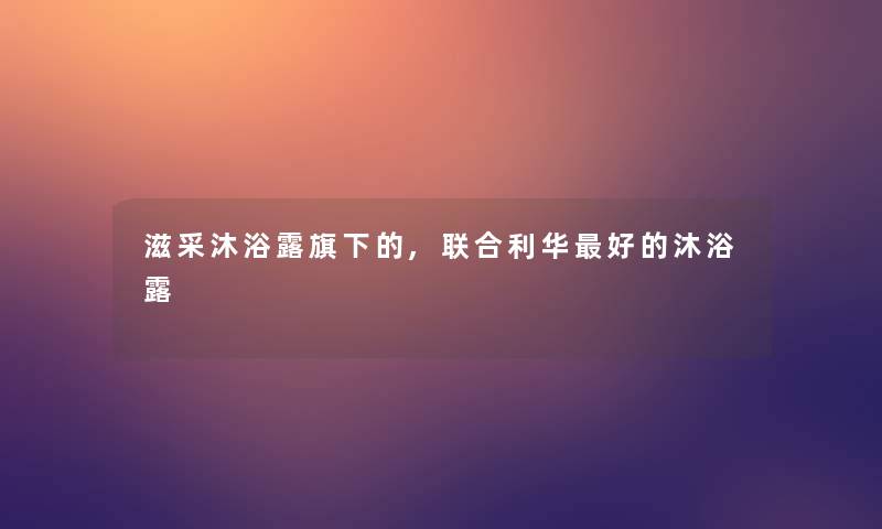 滋采沐浴露旗下的,联合利华好的沐浴露