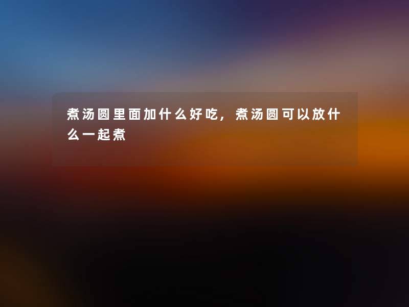 煮汤圆里面加什么好吃,煮汤圆可以放什么一起煮 煮汤圆里面加什么好吃,煮汤圆可以放什么一起煮