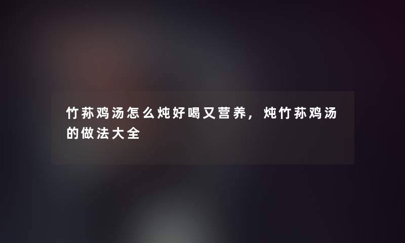 竹荪鸡汤怎么炖好喝又营养,炖竹荪鸡汤的做法大全