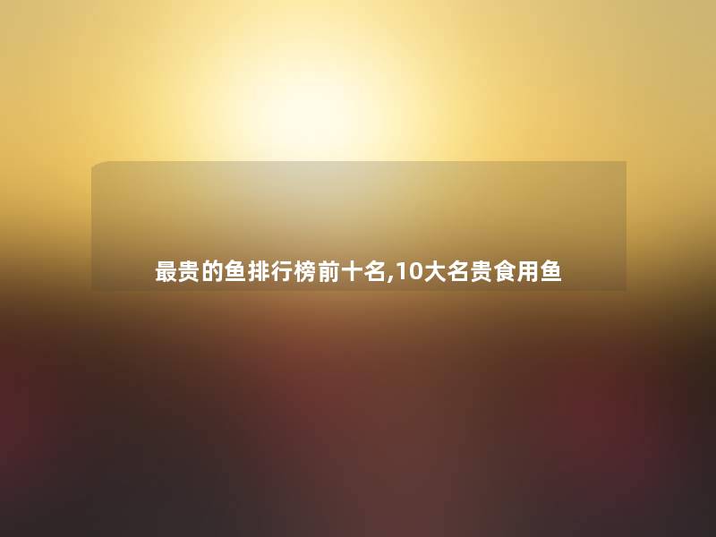贵的鱼整理榜前十名,10大名贵食用鱼