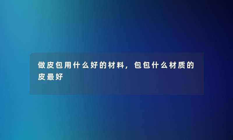 做皮包用什么好的材料,包包什么材质的皮好 做皮包用什么好的材料,包包什么材质的皮好