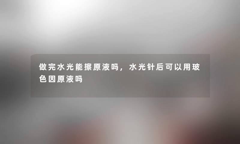 做完水光能擦原液吗,水光针后可以用玻色因原液吗 做完水光能擦原液吗,水光针后可以用玻色因原液吗