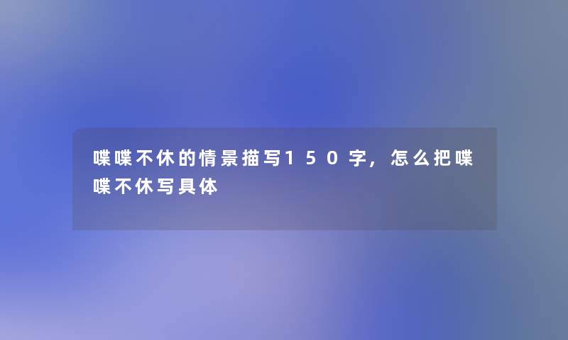 喋喋不休的情景描写150字,怎么把喋喋不休写具体 喋喋不休的情景描写150字,怎么把喋喋不休写具体