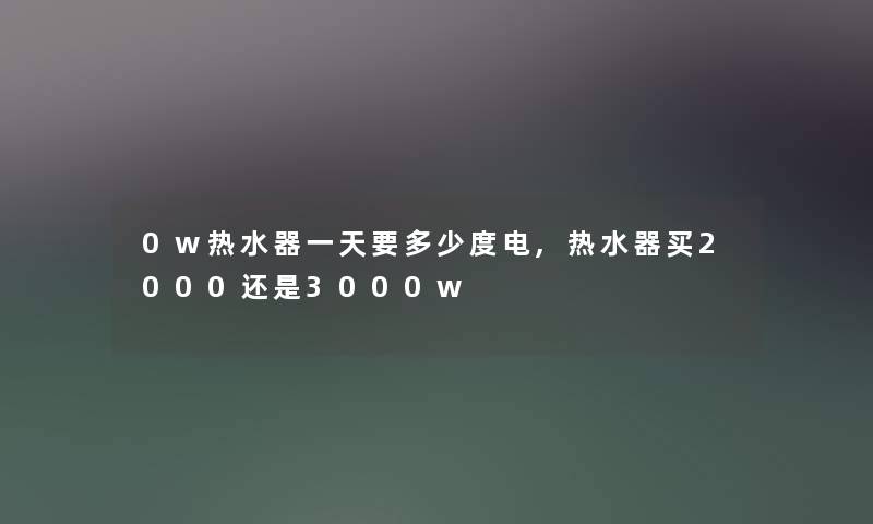 0w热水器一天要多少度电,热水器买2000还是3000w