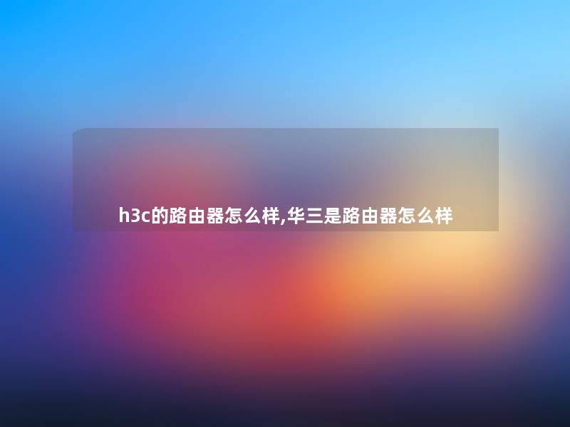 h3c的路由器怎么样,华三是路由器怎么样 h3c的路由器怎么样,华三是路由器怎么样