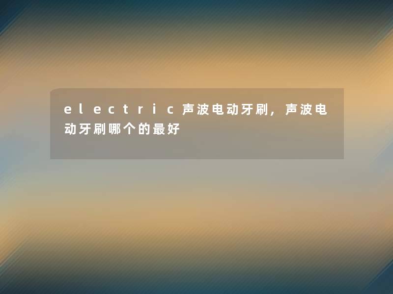electric声波电动牙刷,声波电动牙刷哪个的好 electric声波电动牙刷,声波电动牙刷哪个的好