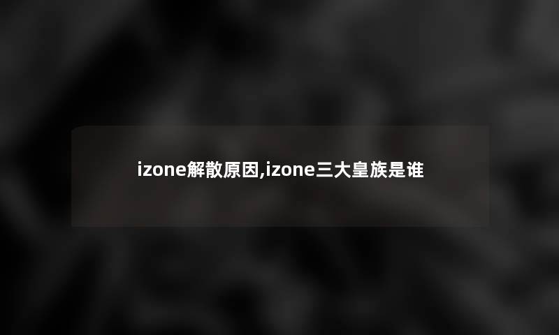 izone解散原因,izone三大皇族是谁