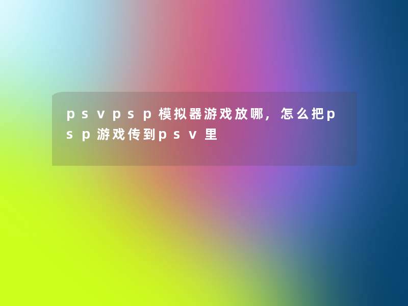 psvpsp模拟器游戏放哪,怎么把psp游戏传到psv里 psvpsp模拟器游戏放哪,怎么把psp游戏传到psv里
