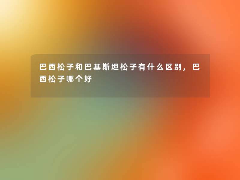 巴西松子和巴基斯坦松子有什么区别,巴西松子哪个好 巴西松子和巴基斯坦松子有什么区别,巴西松子哪个好