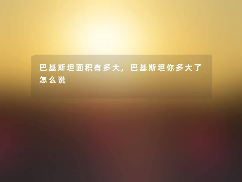 巴基斯坦面积有多大,巴基斯坦你多大了怎么说