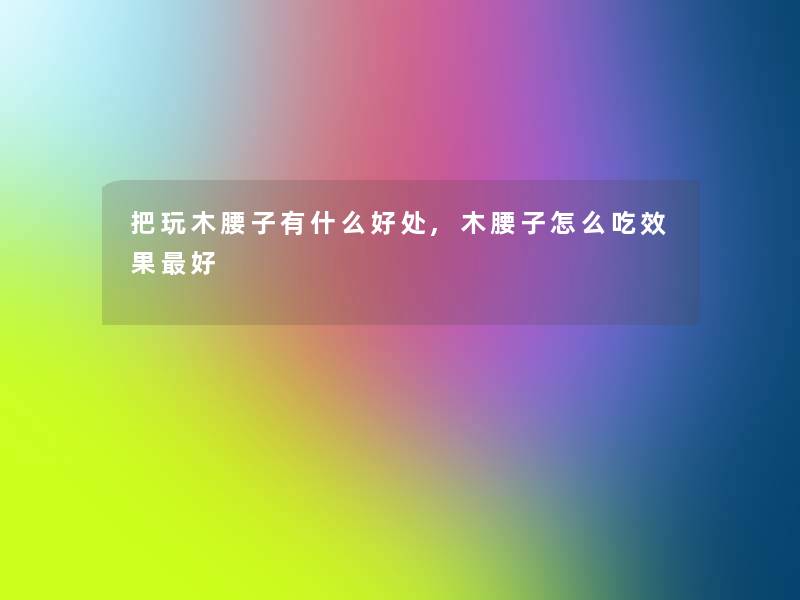 把玩木腰子有什么好处,木腰子怎么吃效果好 把玩木腰子有什么好处,木腰子怎么吃效果好