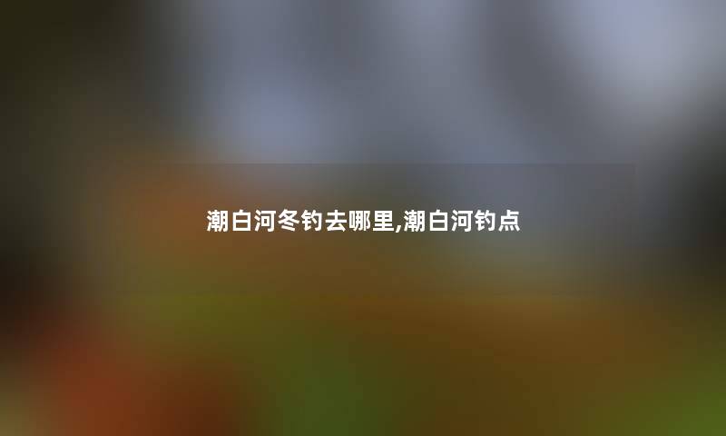 潮白河冬钓去哪里,潮白河钓点