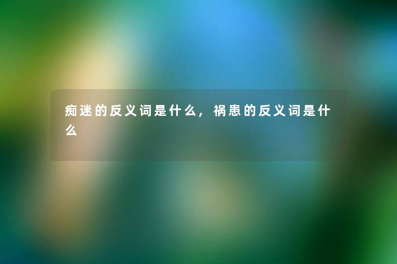 痴迷的反义词是什么,祸患的反义词是什么 痴迷的反义词是什么,祸患的反义词是什么