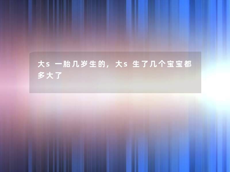 大s一胎几岁生的,大s生了几个宝宝都多大了 大s一胎几岁生的,大s生了几个宝宝都多大了