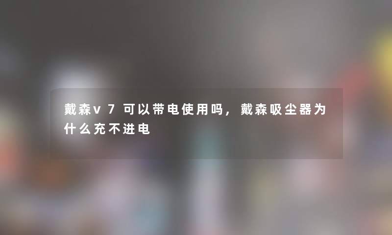 戴森v7可以带电使用吗,戴森吸尘器为什么充不进电 戴森v7可以带电使用吗,戴森吸尘器为什么充不进电