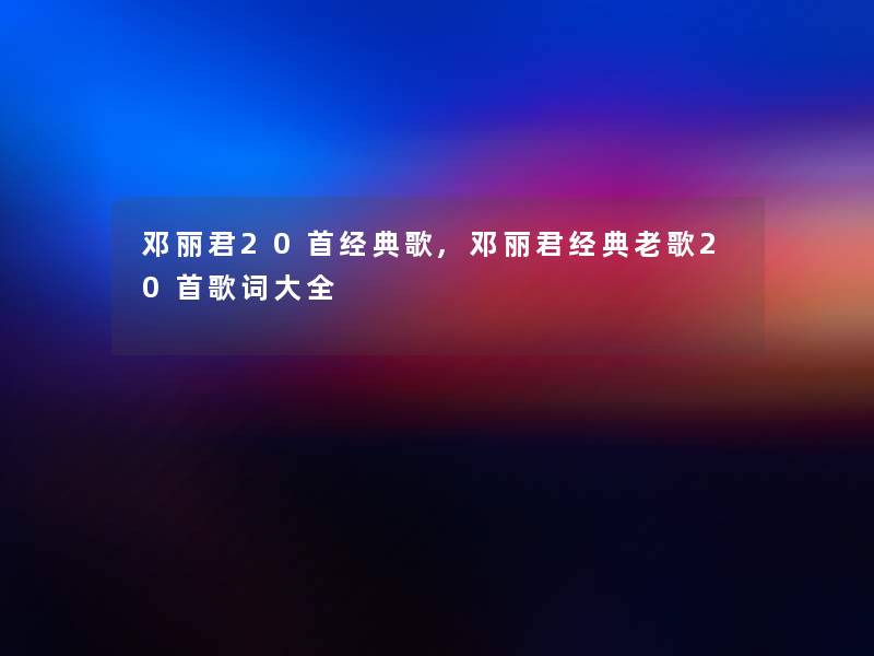 邓丽君20首经典歌,邓丽君经典老歌20首歌词大全 邓丽君20首经典歌,邓丽君经典老歌20首歌词大全