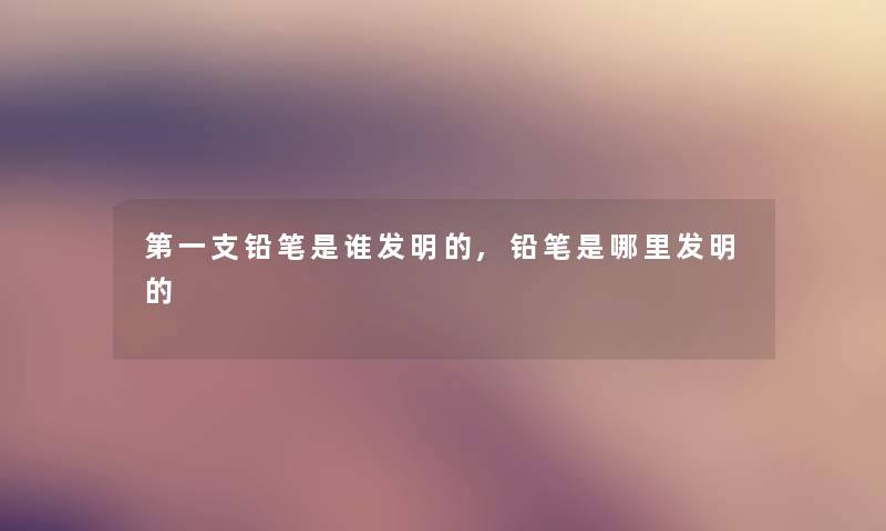第一支铅笔是谁发明的,铅笔是哪里发明的