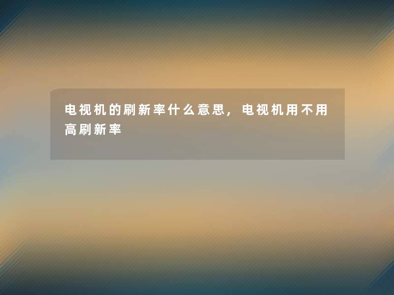 电视机的刷新率什么意思,电视机用不用高刷新率 电视机的刷新率什么意思,电视机用不用高刷新率