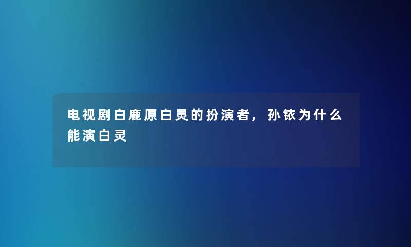 电视剧白鹿原白灵的扮演者,孙铱为什么能演白灵 电视剧白鹿原白灵的扮演者,孙铱为什么能演白灵
