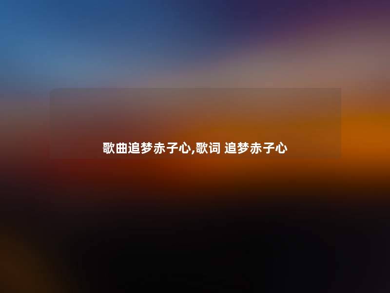 歌曲追梦赤子心,歌词 追梦赤子心 歌曲追梦赤子心,歌词 追梦赤子心