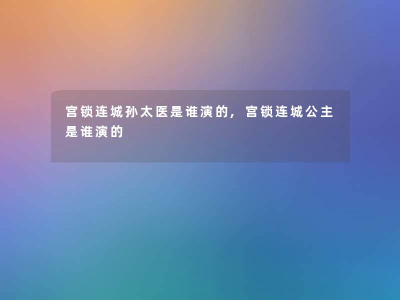 宫锁连城孙太医是谁演的,宫锁连城公主是谁演的 宫锁连城孙太医是谁演的,宫锁连城公主是谁演的