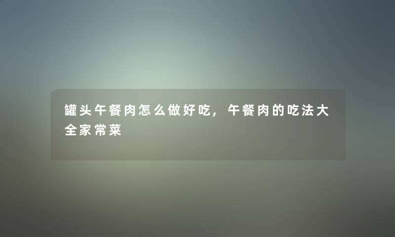 罐头午餐肉怎么做好吃,午餐肉的吃法大全家常菜 罐头午餐肉怎么做好吃,午餐肉的吃法大全家常菜
