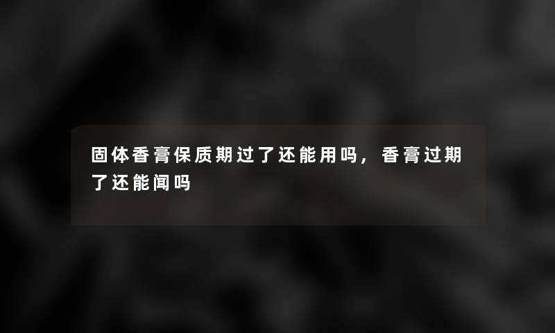固体香膏保质期过了还能用吗,香膏过期了还能闻吗